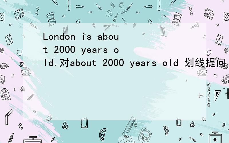 London is about 2000 years old.对about 2000 years old 划线提问 伦敦有多少年历史的?英文翻译