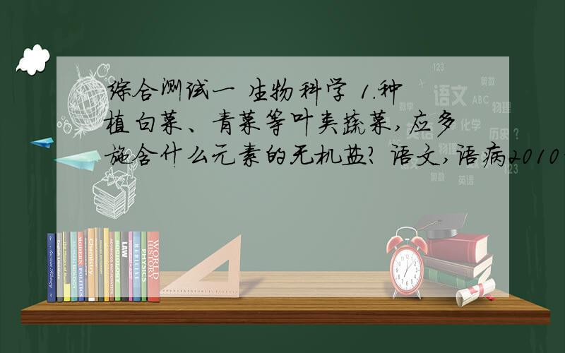 综合测试一 生物科学 1.种植白菜、青菜等叶类蔬菜,应多施含什么元素的无机盐? 语文,语病2010年,在我国南方抗旱救灾中,涌现出了一大批感人至深、令人敬仰的英雄事迹.什么语病化学为了在2