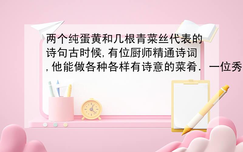 两个纯蛋黄和几根青菜丝代表的诗句古时候,有位厨师精通诗词,他能做各种各样有诗意的菜肴．一位秀才故意给他出了道难题：两个鸡蛋,做成四道菜,每道菜必须含有一句诗．厨师欣然接受,