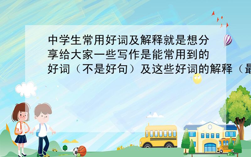 中学生常用好词及解释就是想分享给大家一些写作是能常用到的好词（不是好句）及这些好词的解释（最好加上什么时候用,可以怎么样好处） 10个就行） 快一些