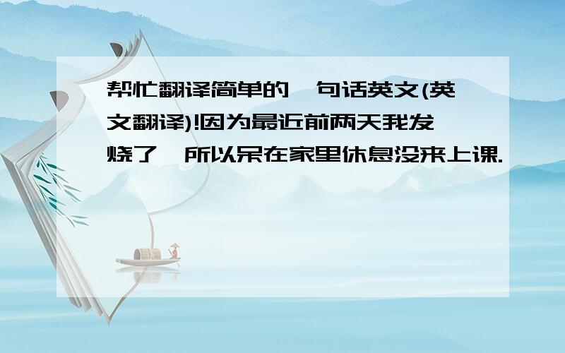 帮忙翻译简单的一句话英文(英文翻译)!因为最近前两天我发烧了,所以呆在家里休息没来上课.