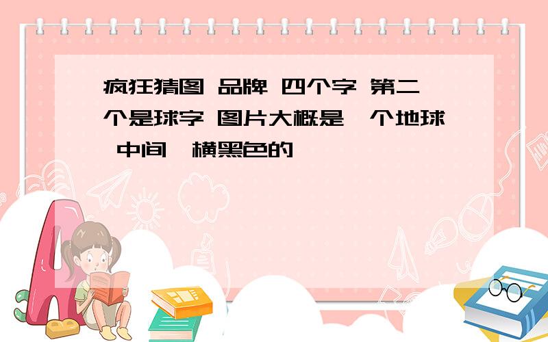 疯狂猜图 品牌 四个字 第二个是球字 图片大概是一个地球 中间一横黑色的