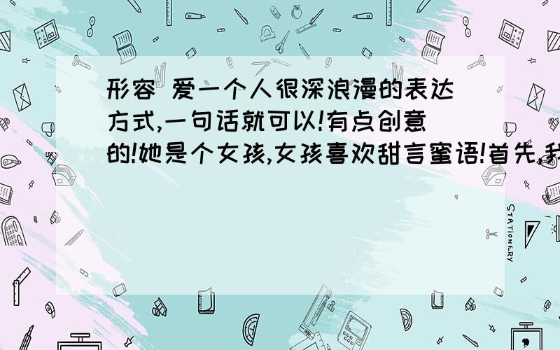 形容 爱一个人很深浪漫的表达方式,一句话就可以!有点创意的!她是个女孩,女孩喜欢甜言蜜语!首先,我们都知道太浪漫很假,但是我们工作学习都很累,这个应该可以自娱自乐吧!干嘛那么较真呢