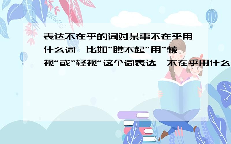 表达不在乎的词对某事不在乎用什么词,比如“瞧不起”用“藐视”或“轻视”这个词表达,不在乎用什么词呢?我想过“平视”这个词,可这表达的是视线!用平静的心态对待某事!