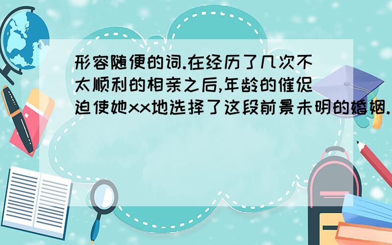 形容随便的词.在经历了几次不太顺利的相亲之后,年龄的催促迫使她xx地选择了这段前景未明的婚姻.