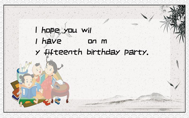 I hope you will have __ on my fifteenth birthday party.