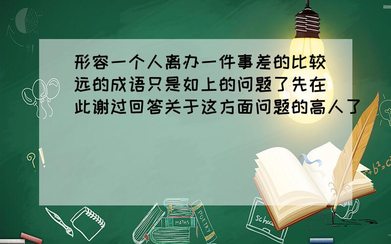 形容一个人离办一件事差的比较远的成语只是如上的问题了先在此谢过回答关于这方面问题的高人了