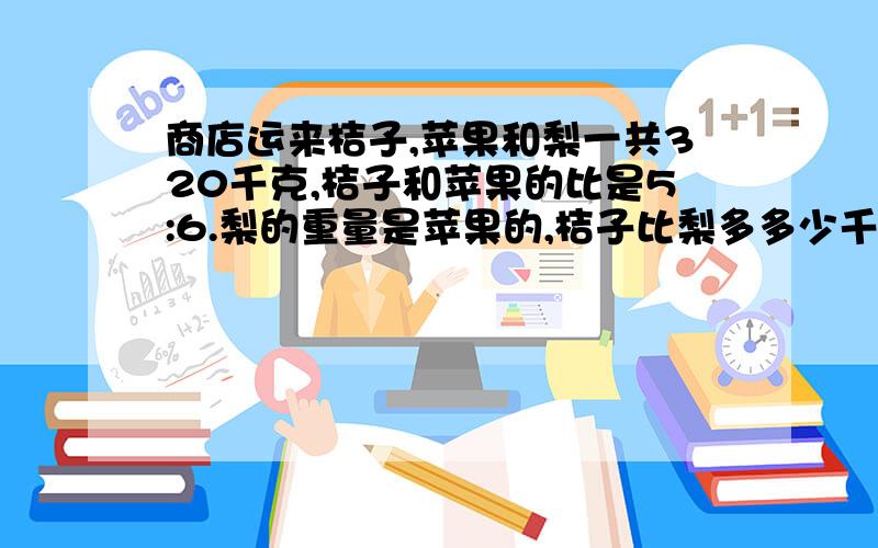 商店运来桔子,苹果和梨一共320千克,桔子和苹果的比是5:6.梨的重量是苹果的,桔子比梨多多少千克?商店运来桔子,苹果和梨一共320千克,桔子和苹果的比是5:6.梨的重量是苹果的1/6,桔子比梨多多