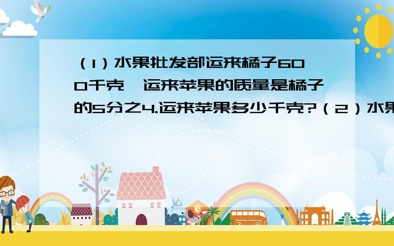 （1）水果批发部运来橘子600千克,运来苹果的质量是橘子的5分之4.运来苹果多少千克?（2）水果批发部运来苹果480千克,是运来橘子质量的5分之4.运来橘子多少千克‘、?