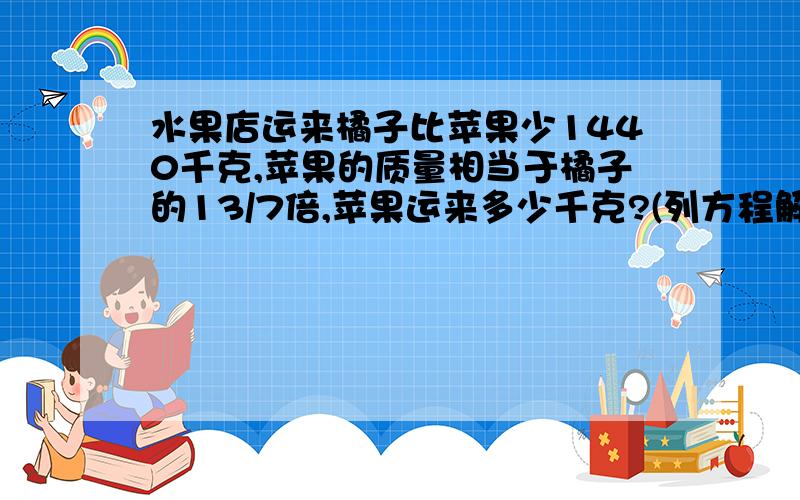 水果店运来橘子比苹果少1440千克,苹果的质量相当于橘子的13/7倍,苹果运来多少千克?(列方程解答)