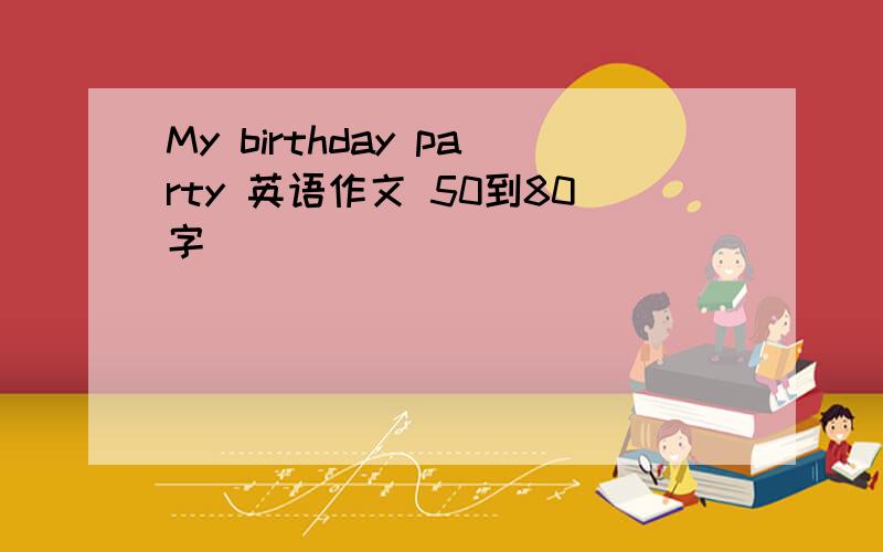 My birthday party 英语作文 50到80字