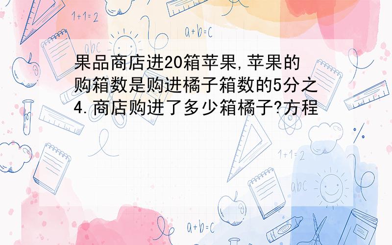 果品商店进20箱苹果,苹果的购箱数是购进橘子箱数的5分之4.商店购进了多少箱橘子?方程