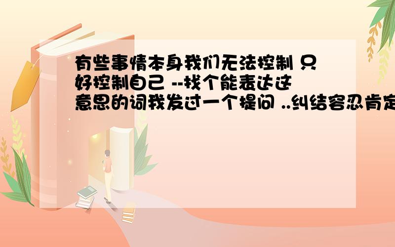 有些事情本身我们无法控制 只好控制自己 --找个能表达这意思的词我发过一个提问 ..纠结容忍肯定不搭边.