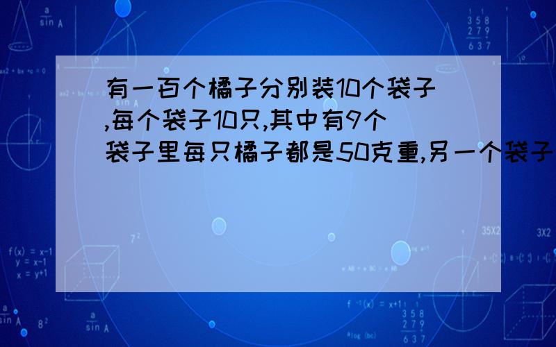 有一百个橘子分别装10个袋子,每个袋子10只,其中有9个袋子里每只橘子都是50克重,另一个袋子中每只都是45