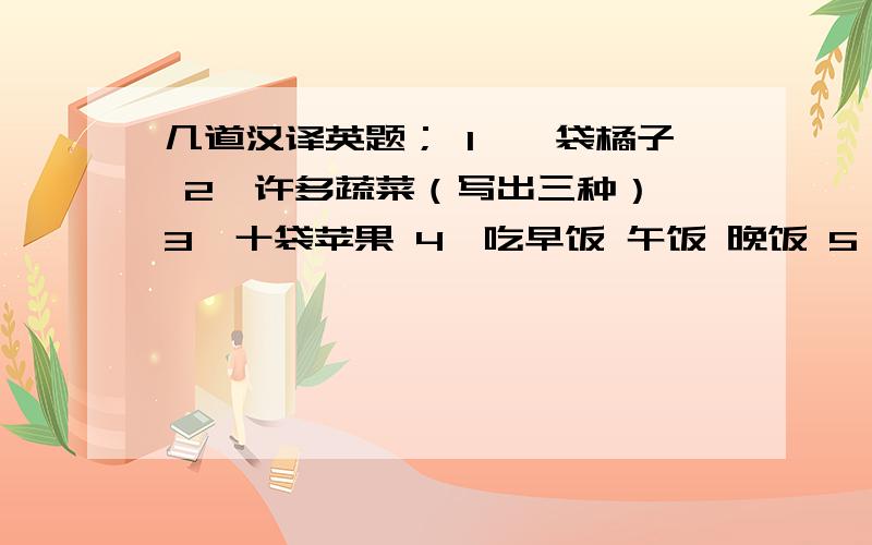 几道汉译英题； 1,一袋橘子 2,许多蔬菜（写出三种） 3,十袋苹果 4,吃早饭 午饭 晚饭 5,许多面包【写三种】