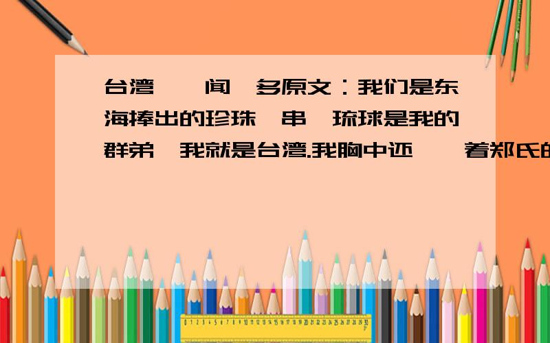 台湾——闻一多原文：我们是东海捧出的珍珠一串,琉球是我的群弟,我就是台湾.我胸中还氤氲着郑氏的英魂,精忠的赤血点燃了我的家传.【母亲,酷炎的夏日要晒死我了,赐我个号令,我还能背