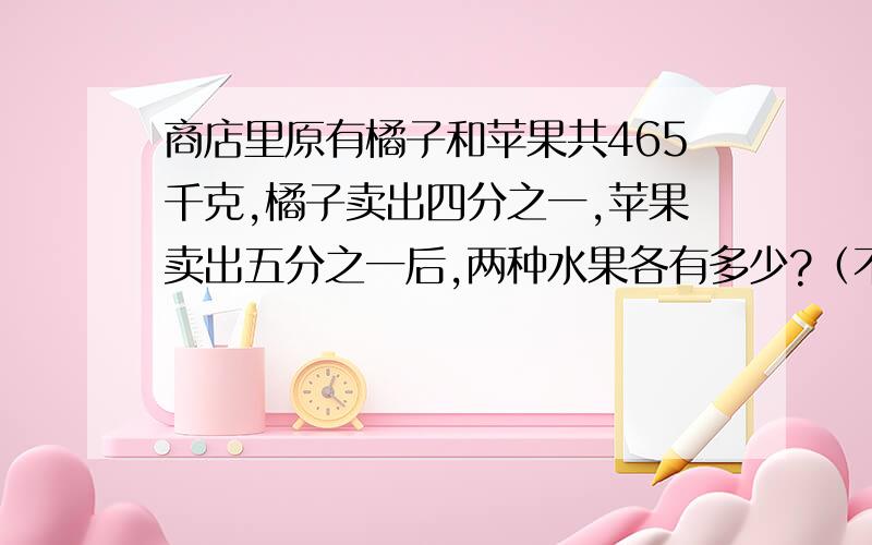 商店里原有橘子和苹果共465千克,橘子卖出四分之一,苹果卖出五分之一后,两种水果各有多少?（不要列方程卖出后，两种水果的质量相等