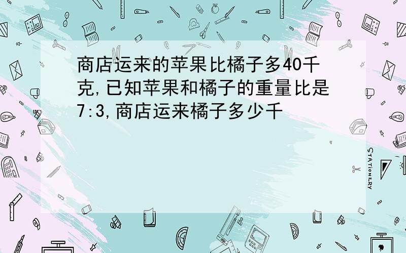 商店运来的苹果比橘子多40千克,已知苹果和橘子的重量比是7:3,商店运来橘子多少千