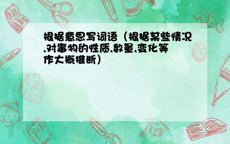 根据意思写词语（根据某些情况,对事物的性质,数量,变化等作大概推断）