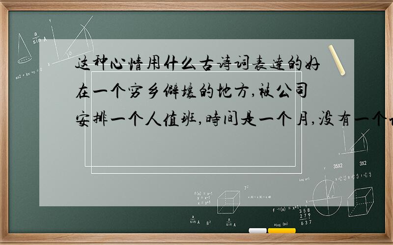 这种心情用什么古诗词表达的好在一个穷乡僻壤的地方,被公司安排一个人值班,时间是一个月,没有一个认识的人,每天坐在办公室,没有事做.唯一出去的是早上买菜,晚上散会步.现在终于要解