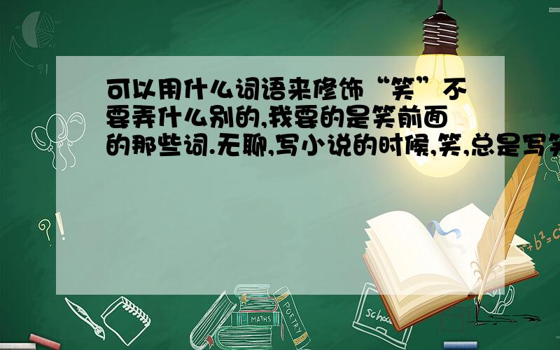 可以用什么词语来修饰“笑”不要弄什么别的,我要的是笑前面的那些词.无聊,写小说的时候,笑,总是写笑了笑,感觉很单调,那笑的前面可以加什么?不要太单一,开心地笑,诚实的笑,都不要.好的