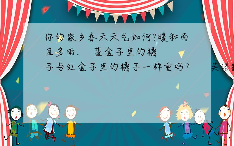 你的家乡春天天气如何?暖和而且多雨.    蓝盒子里的橘子与红盒子里的橘子一样重吗?      英语翻译