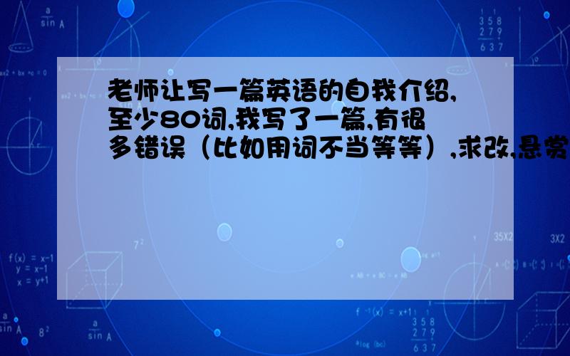 老师让写一篇英语的自我介绍,至少80词,我写了一篇,有很多错误（比如用词不当等等）,求改,悬赏自提.我刚六年级毕业,这篇是交给中学老师的,可以的话麻烦再用自己的话翻译一下,看是否符