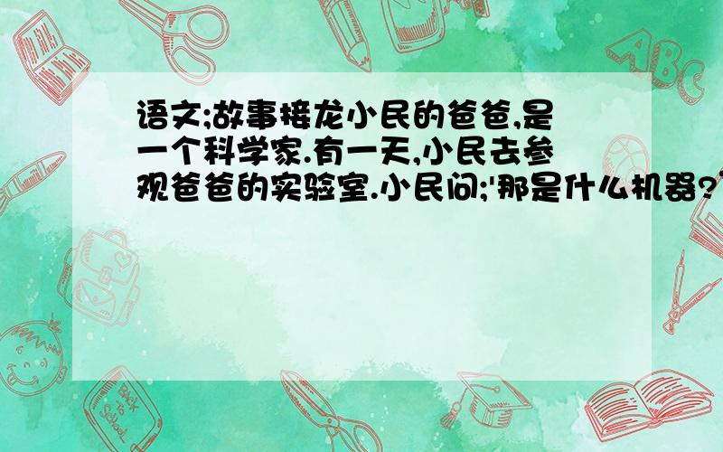 语文;故事接龙小民的爸爸,是一个科学家.有一天,小民去参观爸爸的实验室.小民问;'那是什么机器?”爸爸说;“它是个时间机器,只要一按这个按钮,它就能带我们到你想要任何时代和任何地方.