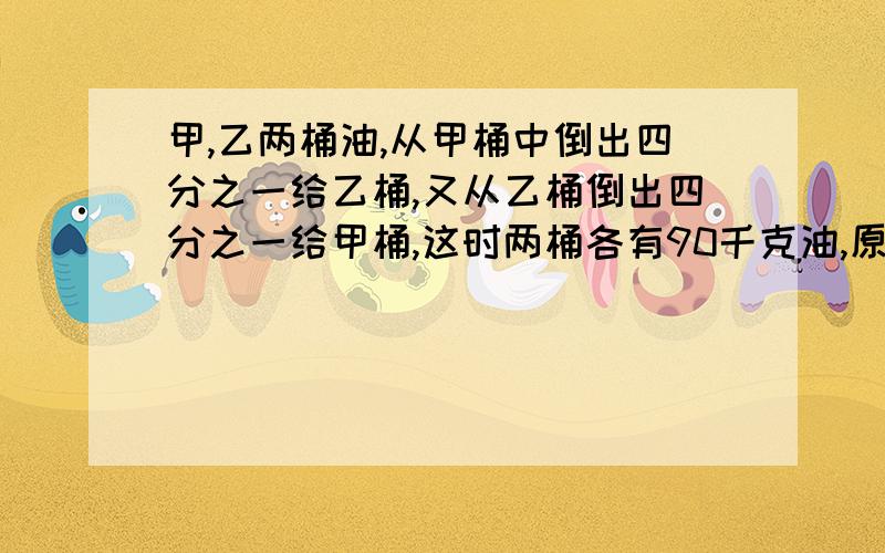 甲,乙两桶油,从甲桶中倒出四分之一给乙桶,又从乙桶倒出四分之一给甲桶,这时两桶各有90千克油,原来甲、乙两桶油,从甲桶中倒出四分之一给乙桶,又从乙桶倒出四分之一给甲桶,这时两桶各有