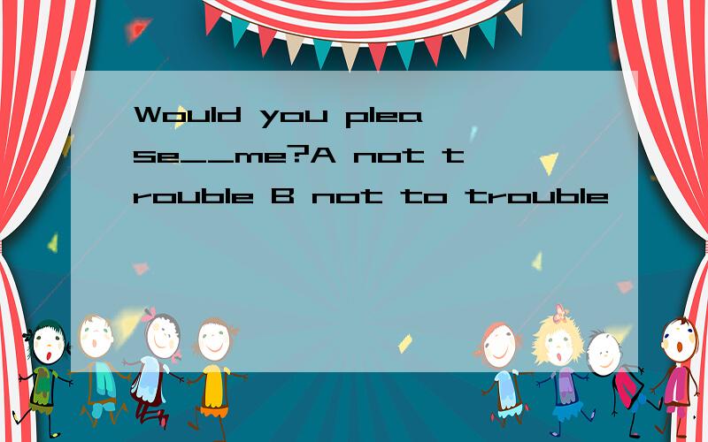 Would you please__me?A not trouble B not to trouble