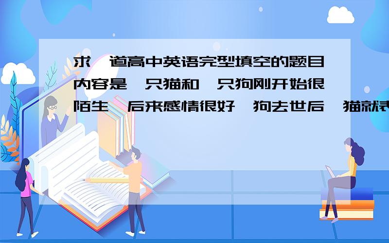 求一道高中英语完型填空的题目内容是一只猫和一只狗刚开始很陌生,后来感情很好,狗去世后,猫就表现得很不开心.后来主人做了一个狗的雕像.结尾是,猫睡着了,爪子搭着那个狗的雕像.