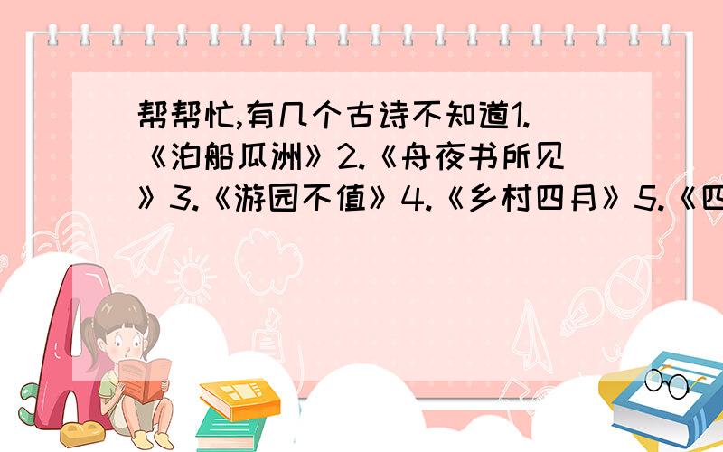 帮帮忙,有几个古诗不知道1.《泊船瓜洲》2.《舟夜书所见》3.《游园不值》4.《乡村四月》5.《四时田园杂兴》6.《清平乐·村居》7.《饮湖上初晴后雨》8.《赠刘景文》9.《题西林壁》10.《水调