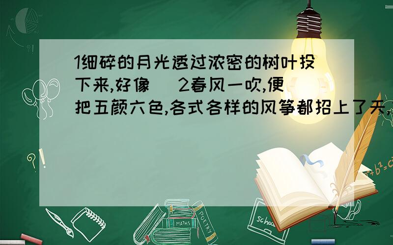 1细碎的月光透过浓密的树叶投下来,好像 ．2春风一吹,便把五颜六色,各式各样的风筝都招上了天,放眼望去,真像 ．3你听,无数云雀和夜英的歌声布满了山林,就象 ．4全身泡在温泉里,顿时,一股