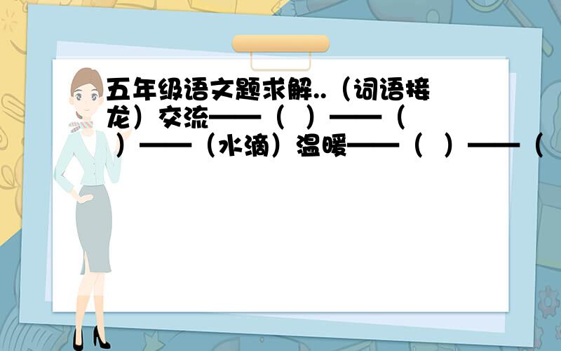 五年级语文题求解..（词语接龙）交流——（  ）——（  ）——（水滴）温暖——（  ）——（  ）——（气氛）心灵——（  ）——（  ）——（动人）