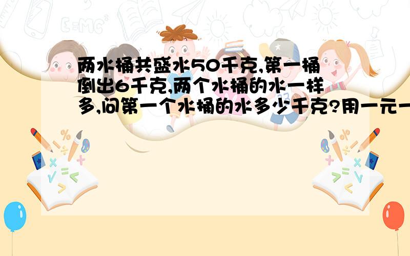 两水桶共盛水50千克,第一桶倒出6千克,两个水桶的水一样多,问第一个水捅的水多少千克?用一元一次方程解