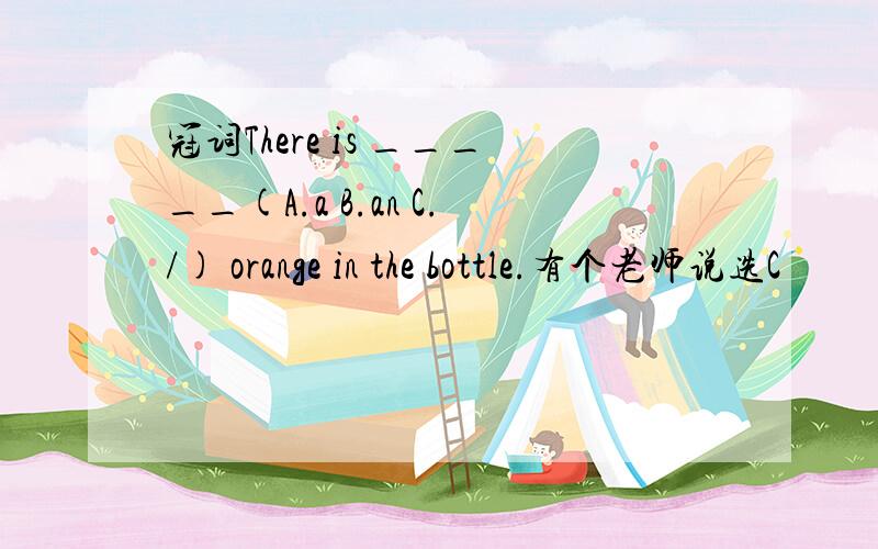 冠词There is _____(A.a B.an C./) orange in the bottle.有个老师说选C