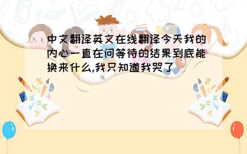 中文翻译英文在线翻译今天我的内心一直在问等待的结果到底能换来什么,我只知道我哭了