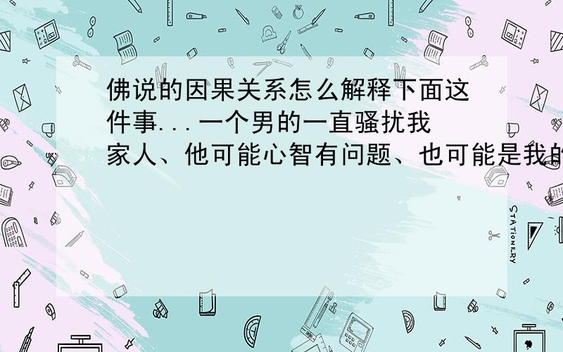 佛说的因果关系怎么解释下面这件事...一个男的一直骚扰我家人、他可能心智有问题、也可能是我的话导致的他、说什么到过年来家里砍人、而我说有什么不服的冲我来、之后他也不再骚扰