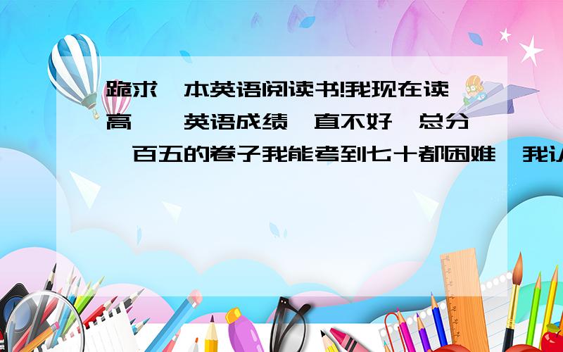 跪求一本英语阅读书!我现在读高一,英语成绩一直不好,总分一百五的卷子我能考到七十都困难,我认为是词汇的问题,自己买了一本高一的《五三英语完性填空与阅读理解一百五加五十》作里