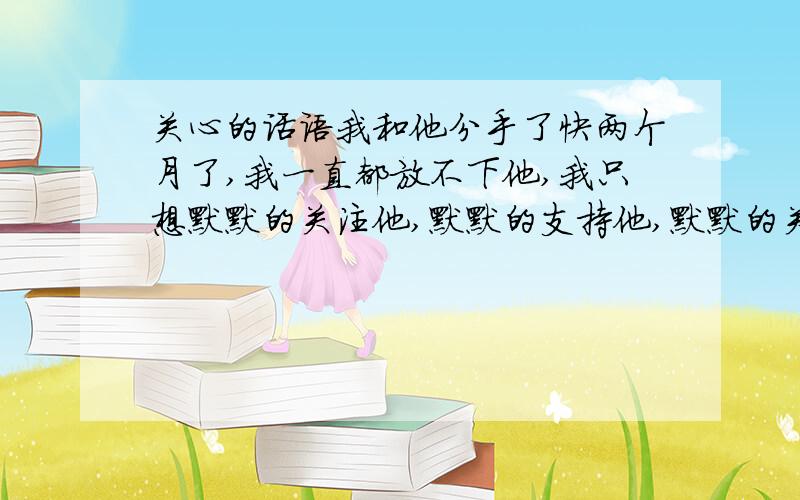 关心的话语我和他分手了快两个月了,我一直都放不下他,我只想默默的关注他,默默的支持他,默默的关心他.请各位高人帮我想些关心他的