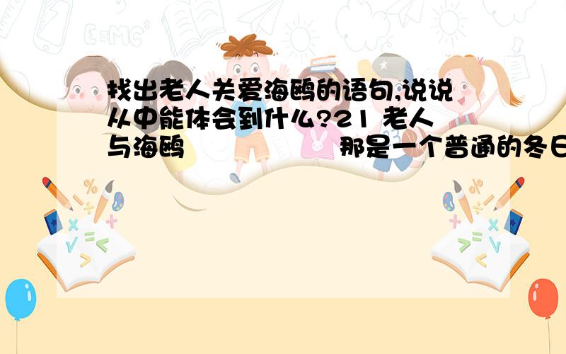 找出老人关爱海鸥的语句,说说从中能体会到什么?21 老人与海鸥            　　那是一个普通的冬日.我和朋友相约来到翠湖时,海鸥正飞得热闹.            　　在喂海鸥的人群中很容易认出那位