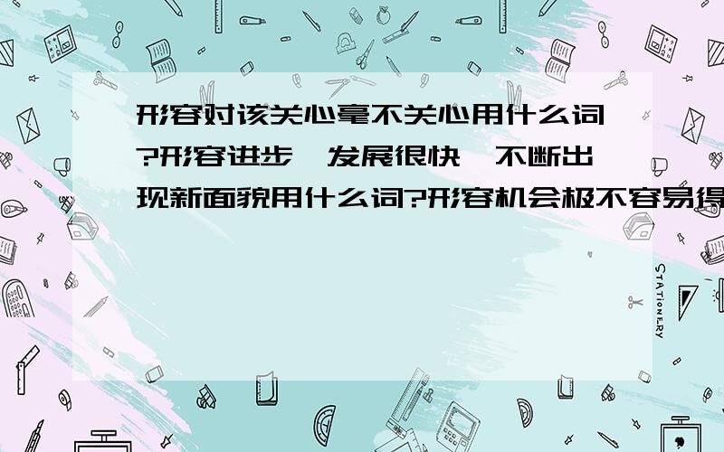 形容对该关心毫不关心用什么词?形容进步,发展很快,不断出现新面貌用什么词?形容机会极不容易得到用什么词?内心没有受到任何触动..形容对该关心毫不关心.用什么词语