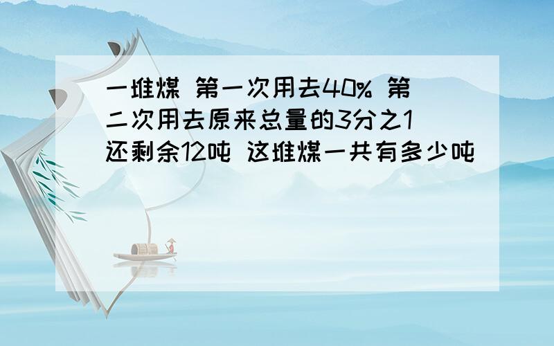 一堆煤 第一次用去40% 第二次用去原来总量的3分之1 还剩余12吨 这堆煤一共有多少吨