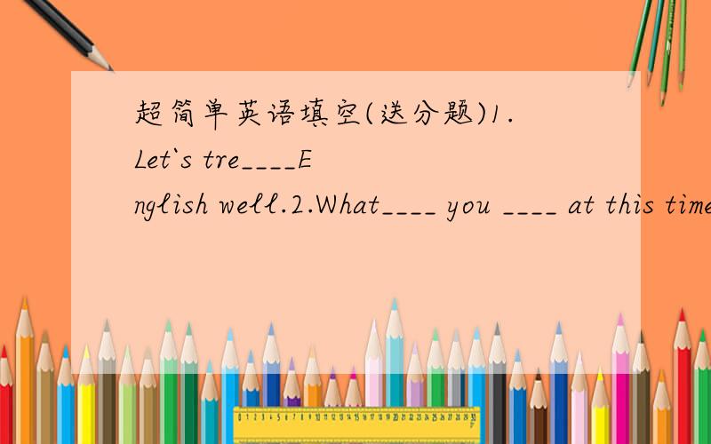 超简单英语填空(送分题)1.Let`s tre____English well.2.What____ you ____ at this time yesterday?3.When I go to school,I always walk ____ the hospital.4.The boy is sitting ____ the tree.5.I live in a place ____ Gum Tree.6.Please _____ me someth