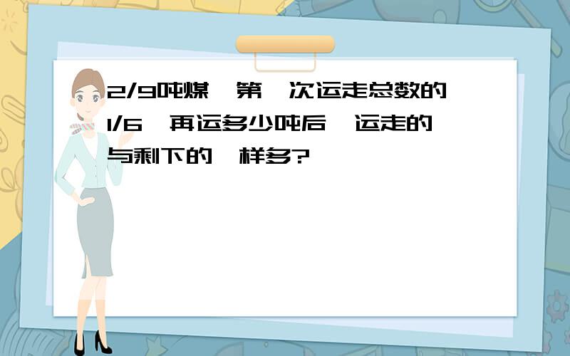 2/9吨煤,第一次运走总数的1/6,再运多少吨后,运走的与剩下的一样多?