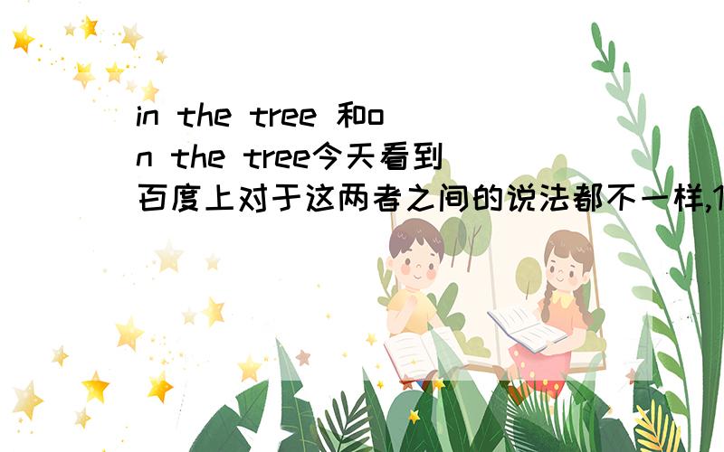 in the tree 和on the tree今天看到百度上对于这两者之间的说法都不一样,1、有的说in 是并非树上的东西,如bird),on指树上长的东西( 如 leaf,apples).2、有的说in .凡是从植物身上长出来的东西都是用IN,