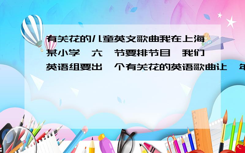 有关花的儿童英文歌曲我在上海某小学,六一节要排节目,我们英语组要出一个有关花的英语歌曲让一年级小朋友表演.希望知道的朋友帮忙.