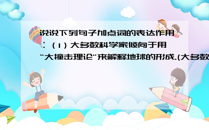 说说下列句子加点词的表达作用：（1）大多数科学家倾向于用“大撞击理论”来解释地球的形成.(大多数加点）（2）这或许就是月球和地球上有几乎相同的氧同位素成分的缘故.（或许加点