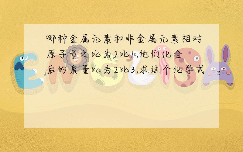 哪种金属元素和非金属元素相对原子量之比为2比1,他们化合后的质量比为2比3,求这个化学式