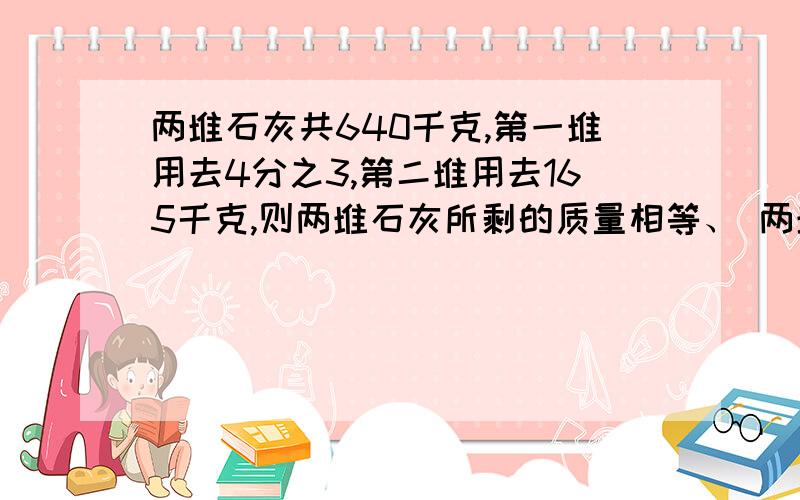 两堆石灰共640千克,第一堆用去4分之3,第二堆用去165千克,则两堆石灰所剩的质量相等、 两堆石灰各多少千克